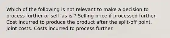 Which of the following is not relevant to make a decision to process further or sell 'as is'? Selling price if processed further. Cost incurred to produce the product after the split-off point. Joint costs. Costs incurred to process further.