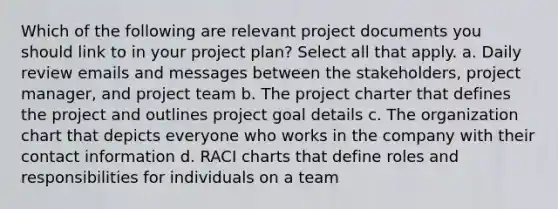 Which of the following are relevant project documents you should link to in your project plan? Select all that apply. a. Daily review emails and messages between the stakeholders, project manager, and project team b. The project charter that defines the project and outlines project goal details c. The organization chart that depicts everyone who works in the company with their contact information d. RACI charts that define roles and responsibilities for individuals on a team