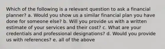 Which of the following is a relevant question to ask a financial planner? a. Would you show us a similar financial plan you have done for someone else? b. Will you provide us with a written estimate of your services and their cost? c. What are your credentials and professional designations? d. Would you provide us with references? e. all of the above