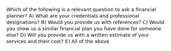 Which of the following is a relevant question to ask a financial planner? A) What are your credentials and professional designations? B) Would you provide us with references? C) Would you show us a similar financial plan you have done for someone else? D) Will you provide us with a written estimate of your services and their cost? E) All of the above