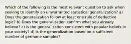 Which of the following is the most relevant question to ask when seeking to identify an unwarranted statistical generalization? a) Does the generalization follow at least one rule of deductive logic? b) Does the generalization confirm what you already believe? c) Is the generalization consistent with popular beliefs in your society? d) Is the generalization based on a sufficient number of germane samples?