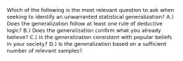 Which of the following is the most relevant question to ask when seeking to identify an unwarranted statistical generalization? A.) Does the generalization follow at least one rule of deductive logic? B.) Does the generalization confirm what you already believe? C.) Is the generalization consistent with popular beliefs in your society? D.) Is the generalization based on a sufficient number of relevant samples?