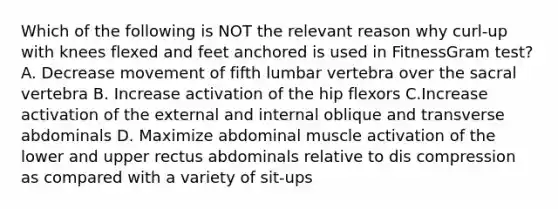 Which of the following is NOT the relevant reason why curl-up with knees flexed and feet anchored is used in FitnessGram test? A. Decrease movement of fifth lumbar vertebra over the sacral vertebra B. Increase activation of the hip flexors C.Increase activation of the external and internal oblique and transverse abdominals D. Maximize abdominal muscle activation of the lower and upper rectus abdominals relative to dis compression as compared with a variety of sit-ups