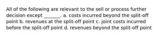 All of the following are relevant to the sell or process further decision except _______. a. costs incurred beyond the split-off point b. revenues at the split-off point c. joint costs incurred before the split-off point d. revenues beyond the split-off point