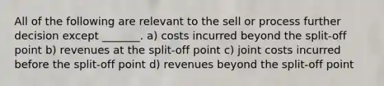 All of the following are relevant to the sell or process further decision except _______. a) costs incurred beyond the split-off point b) revenues at the split-off point c) joint costs incurred before the split-off point d) revenues beyond the split-off point