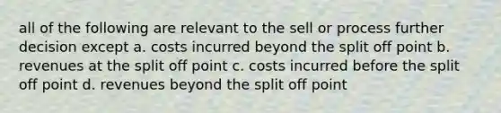 all of the following are relevant to the sell or process further decision except a. costs incurred beyond the split off point b. revenues at the split off point c. costs incurred before the split off point d. revenues beyond the split off point