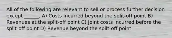 All of the following are relevant to sell or process further decision except ______. A) Costs incurred beyond the split-off point B) Revenues at the split-off point C) Joint costs incurred before the split-off point D) Revenue beyond the spilt-off point