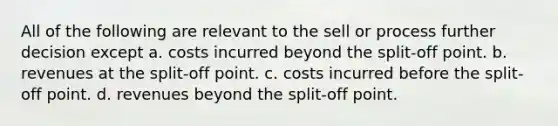 All of the following are relevant to the sell or process further decision except a. costs incurred beyond the split-off point. b. revenues at the split-off point. c. costs incurred before the split-off point. d. revenues beyond the split-off point.