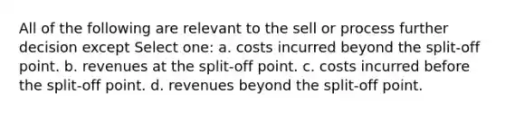 All of the following are relevant to the sell or process further decision except Select one: a. costs incurred beyond the split-off point. b. revenues at the split-off point. c. costs incurred before the split-off point. d. revenues beyond the split-off point.