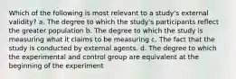 Which of the following is most relevant to a study's external validity? a. The degree to which the study's participants reflect the greater population b. The degree to which the study is measuring what it claims to be measuring c. The fact that the study is conducted by external agents. d. The degree to which the experimental and control group are equivalent at the beginning of the experiment