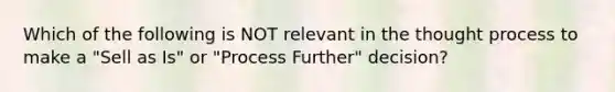 Which of the following is NOT relevant in the thought process to make a "Sell as Is" or "Process Further" decision?