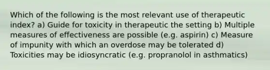 Which of the following is the most relevant use of therapeutic index? a) Guide for toxicity in therapeutic the setting b) Multiple measures of effectiveness are possible (e.g. aspirin) c) Measure of impunity with which an overdose may be tolerated d) Toxicities may be idiosyncratic (e.g. propranolol in asthmatics)