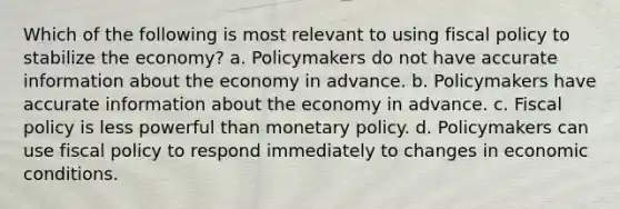 Which of the following is most relevant to using fiscal policy to stabilize the economy? a. Policymakers do not have accurate information about the economy in advance. b. Policymakers have accurate information about the economy in advance. c. Fiscal policy is less powerful than monetary policy. d. Policymakers can use fiscal policy to respond immediately to changes in economic conditions.