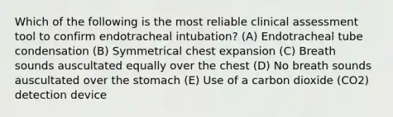 Which of the following is the most reliable clinical assessment tool to confirm endotracheal intubation? (A) Endotracheal tube condensation (B) Symmetrical chest expansion (C) Breath sounds auscultated equally over the chest (D) No breath sounds auscultated over the stomach (E) Use of a carbon dioxide (CO2) detection device