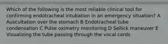 Which of the following is the most reliable clinical tool for confirming endotracheal intubation in an emergency situation? A Auscultation over the stomach B Endotracheal tube condensation C Pulse oximetry monitoring D Sellick maneuver E Visualizing the tube passing through the vocal cords