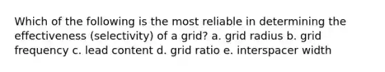 Which of the following is the most reliable in determining the effectiveness (selectivity) of a grid? a. grid radius b. grid frequency c. lead content d. grid ratio e. interspacer width