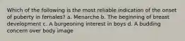 Which of the following is the most reliable indication of the onset of puberty in females? a. Menarche b. The beginning of breast development c. A burgeoning interest in boys d. A budding concern over body image