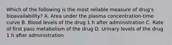 Which of the following is the most reliable measure of drug's bioavailability? A. Area under the plasma concentration-time curve B. Blood levels of the drug 1 h after administration C. Rate of first pass metabolism of the drug D. Urinary levels of the drug 1 h after administration