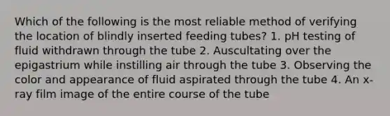 Which of the following is the most reliable method of verifying the location of blindly inserted feeding tubes? 1. pH testing of fluid withdrawn through the tube 2. Auscultating over the epigastrium while instilling air through the tube 3. Observing the color and appearance of fluid aspirated through the tube 4. An x-ray film image of the entire course of the tube