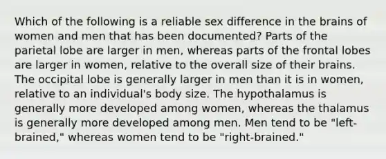 Which of the following is a reliable sex difference in the brains of women and men that has been documented? Parts of the parietal lobe are larger in men, whereas parts of the frontal lobes are larger in women, relative to the overall size of their brains. The occipital lobe is generally larger in men than it is in women, relative to an individual's body size. The hypothalamus is generally more developed among women, whereas the thalamus is generally more developed among men. Men tend to be "left-brained," whereas women tend to be "right-brained."