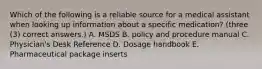 Which of the following is a reliable source for a medical assistant when looking up information about a specific medication? (three (3) correct answers.) A. MSDS B. policy and procedure manual C. Physician's Desk Reference D. Dosage handbook E. Pharmaceutical package inserts