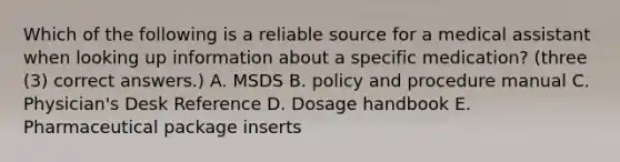 Which of the following is a reliable source for a medical assistant when looking up information about a specific medication? (three (3) correct answers.) A. MSDS B. policy and procedure manual C. Physician's Desk Reference D. Dosage handbook E. Pharmaceutical package inserts