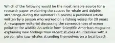 Which of the following would be the most reliable source for a research paper explaining the causes for whale and dolphin strandings during the summer? (5 points) A published article written by a person who worked on a fishing vessel for 20 years A newspaper editorial discussing the consequences of ocean pollution for wildlife An article from Scientific American magazine explaining new findings from recent studies An interview with a person who saw whales stranding themselves on a local beach