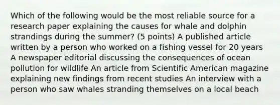 Which of the following would be the most reliable source for a research paper explaining the causes for whale and dolphin strandings during the summer? (5 points) A published article written by a person who worked on a fishing vessel for 20 years A newspaper editorial discussing the consequences of ocean pollution for wildlife An article from Scientific American magazine explaining new findings from recent studies An interview with a person who saw whales stranding themselves on a local beach