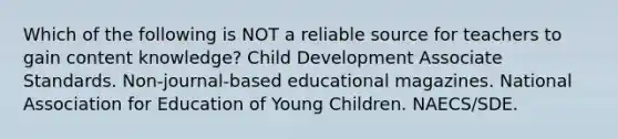 Which of the following is NOT a reliable source for teachers to gain content knowledge? Child Development Associate Standards. Non-journal-based educational magazines. National Association for Education of Young Children. NAECS/SDE.