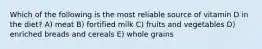 Which of the following is the most reliable source of vitamin D in the diet? A) meat B) fortified milk C) fruits and vegetables D) enriched breads and cereals E) whole grains