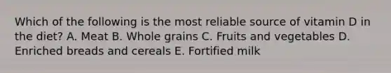 Which of the following is the most reliable source of vitamin D in the diet?​ ​A. Meat ​B. Whole grains C. Fruits and vegetables​ ​D. Enriched breads and cereals E. ​Fortified milk