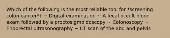 Which of the following is the most reliable tool for *screening colon cancer*? ~ Digital examination ~ A fecal occult blood exam followed by a proctosigmoidoscopy ~ Colonoscopy ~ Endorectal ultrasonography ~ CT scan of the abd and pelvis