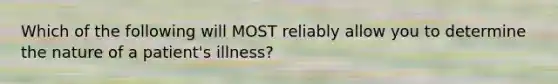 Which of the following will MOST reliably allow you to determine the nature of a patient's illness?