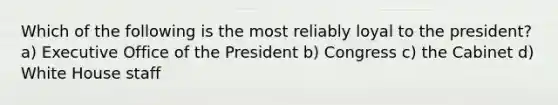 Which of the following is the most reliably loyal to the president? a) Executive Office of the President b) Congress c) the Cabinet d) White House staff