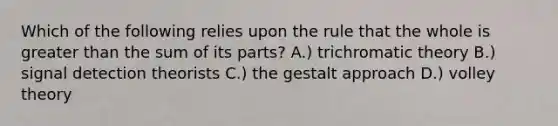 Which of the following relies upon the rule that the whole is greater than the sum of its parts? A.) trichromatic theory B.) signal detection theorists C.) the gestalt approach D.) volley theory