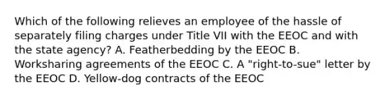 Which of the following relieves an employee of the hassle of separately filing charges under Title VII with the EEOC and with the state agency? A. Featherbedding by the EEOC B. Worksharing agreements of the EEOC C. A "right-to-sue" letter by the EEOC D. Yellow-dog contracts of the EEOC