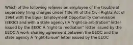 Which of the following relieves an employee of the trouble of separately filing charges under Title VII of the Civil Rights Act of 1964 with the Equal Employment Opportunity Commission (EEOC) and with a state agency? A "right-to-arbitration" letter issued by the EEOC A "right-to-mediation" letter issued by the EEOC A work-sharing agreement between the EEOC and the state agency A "right-to-sue" letter issued by the EEOC