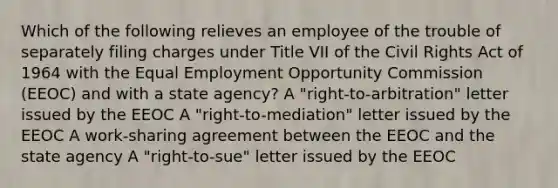 Which of the following relieves an employee of the trouble of separately filing charges under Title VII of the Civil Rights Act of 1964 with the Equal Employment Opportunity Commission (EEOC) and with a state agency? A "right-to-arbitration" letter issued by the EEOC A "right-to-mediation" letter issued by the EEOC A work-sharing agreement between the EEOC and the state agency A "right-to-sue" letter issued by the EEOC