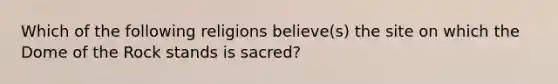 Which of the following religions believe(s) the site on which the Dome of the Rock stands is sacred?