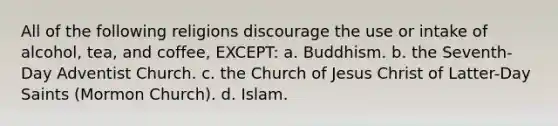 All of the following religions discourage the use or intake of alcohol, tea, and coffee, EXCEPT: a. Buddhism. b. the Seventh-Day Adventist Church. c. the Church of Jesus Christ of Latter-Day Saints (Mormon Church). d. Islam.