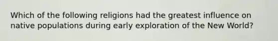 Which of the following religions had the greatest influence on native populations during early exploration of the New World?