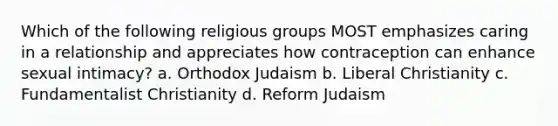 Which of the following religious groups MOST emphasizes caring in a relationship and appreciates how contraception can enhance sexual intimacy? a. Orthodox Judaism b. Liberal Christianity c. Fundamentalist Christianity d. Reform Judaism