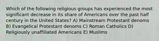 Which of the following religious groups has experienced the most significant decrease in its share of Americans over the past half century in the United States? A) Mainstream Protestant denoms B) Evangelical Protestant denoms C) Roman Catholics D) Religiously unaffiliated Americans E) Muslims