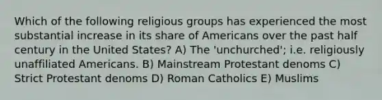 Which of the following religious groups has experienced the most substantial increase in its share of Americans over the past half century in the United States? A) The 'unchurched'; i.e. religiously unaffiliated Americans. B) Mainstream Protestant denoms C) Strict Protestant denoms D) Roman Catholics E) Muslims