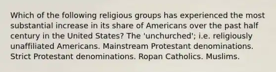 Which of the following religious groups has experienced the most substantial increase in its share of Americans over the past half century in the United States? The 'unchurched'; i.e. religiously unaffiliated Americans. Mainstream Protestant denominations. Strict Protestant denominations. Ropan Catholics. Muslims.