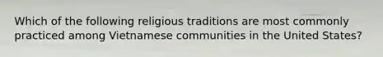 Which of the following religious traditions are most commonly practiced among Vietnamese communities in the United States?