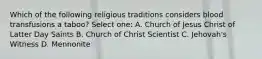 Which of the following religious traditions considers blood transfusions a taboo? Select one: A. Church of Jesus Christ of Latter Day Saints B. Church of Christ Scientist C. Jehovah's Witness D. Mennonite