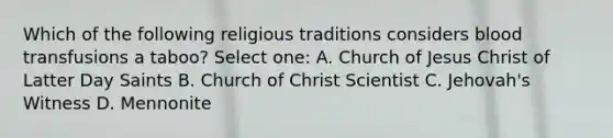 Which of the following religious traditions considers blood transfusions a taboo? Select one: A. Church of Jesus Christ of Latter Day Saints B. Church of Christ Scientist C. Jehovah's Witness D. Mennonite