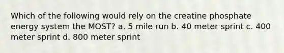 Which of the following would rely on the creatine phosphate energy system the MOST? a. 5 mile run b. 40 meter sprint c. 400 meter sprint d. 800 meter sprint