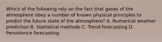 Which of the following rely on the fact that gases of the atmosphere obey a number of known physical principles to predict the future state of the atmosphere? A. Numerical weather prediction B. Statistical methods C. Trend forecasting D. Persistence forecasting